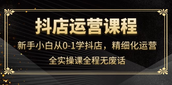 抖店运营，新手小白从0-1学抖店，精细化运营，全实操课全程无废话创业之家-网创项目资源站-副业项目-创业项目-搞钱项目创业之家