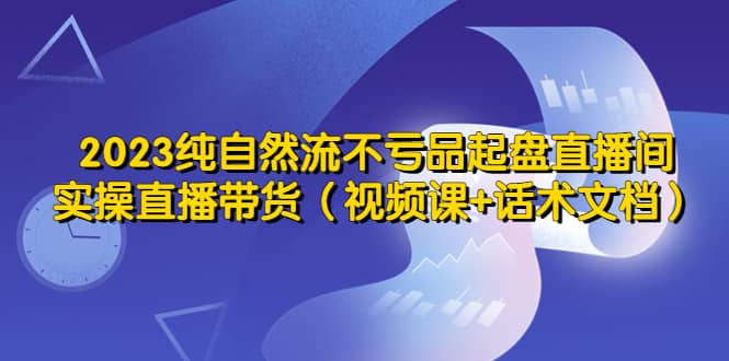 2023纯自然流不亏品起盘直播间，实操直播带货（视频课+话术文档）创业之家-网创项目资源站-副业项目-创业项目-搞钱项目创业之家