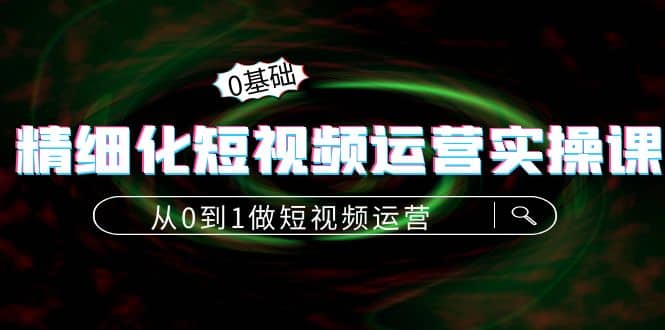 精细化短视频运营实操课，从0到1做短视频运营：算法篇+定位篇+内容篇创业之家-网创项目资源站-副业项目-创业项目-搞钱项目创业之家