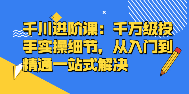 千川进阶课：千川投放细节实操，从入门到精通一站式解决创业之家-网创项目资源站-副业项目-创业项目-搞钱项目创业之家