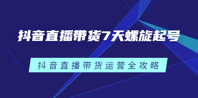 抖音直播带货7天螺旋起号，抖音直播带货运营全攻略创业之家-网创项目资源站-副业项目-创业项目-搞钱项目创业之家