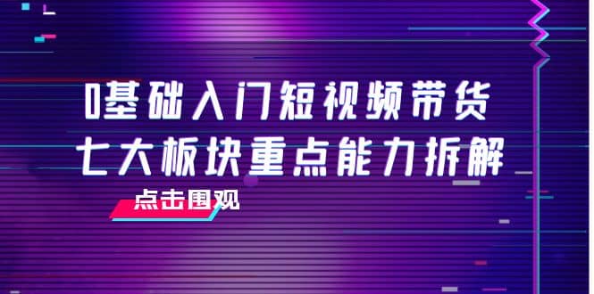 0基础入门短视频带货，七大板块重点能力拆解，7节精品课4小时干货创业之家-网创项目资源站-副业项目-创业项目-搞钱项目创业之家