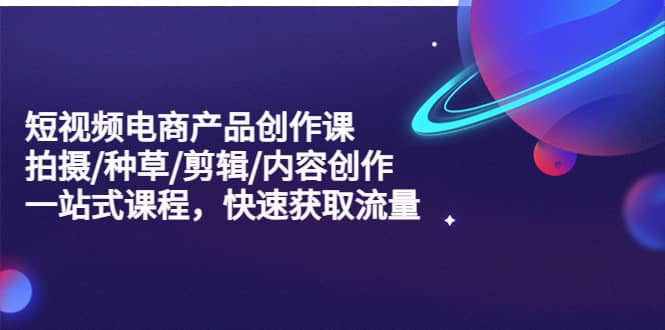 短视频电商产品创作课，拍摄/种草/剪辑/内容创作/一站式课程 快速获取流量创业之家-网创项目资源站-副业项目-创业项目-搞钱项目创业之家