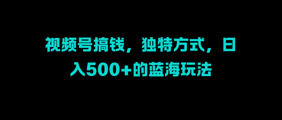 视频号搞钱，独特方式，日入500+的蓝海玩法创业之家-网创项目资源站-副业项目-创业项目-搞钱项目创业之家