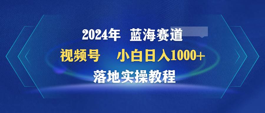 2024年蓝海赛道 视频号  小白日入1000+ 落地实操教程创业之家-网创项目资源站-副业项目-创业项目-搞钱项目创业之家