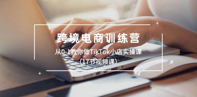 跨境电商训练营：从0-1教你做TikTok小店实操课（17节视频课）创业之家-网创项目资源站-副业项目-创业项目-搞钱项目创业之家