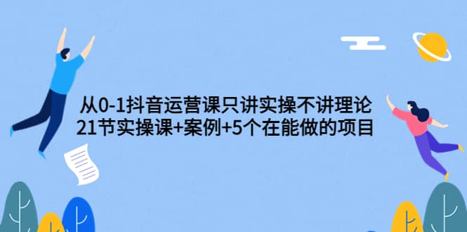 从0-1抖音运营课只讲实操不讲理论：21节实操课+案例+5个在能做的项目创业之家-网创项目资源站-副业项目-创业项目-搞钱项目创业之家