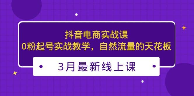 3月最新抖音电商实战课：0粉起号实战教学，自然流量的天花板创业之家-网创项目资源站-副业项目-创业项目-搞钱项目创业之家
