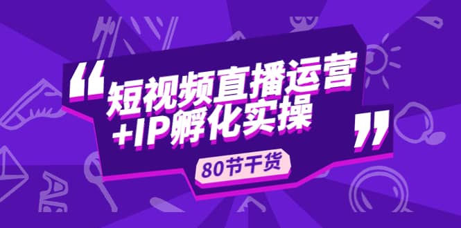 短视频直播运营+IP孵化实战：80节干货实操分享创业之家-网创项目资源站-副业项目-创业项目-搞钱项目创业之家