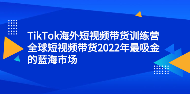TikTok海外短视频带货训练营，全球短视频带货2022年最吸金的蓝海市场创业之家-网创项目资源站-副业项目-创业项目-搞钱项目创业之家
