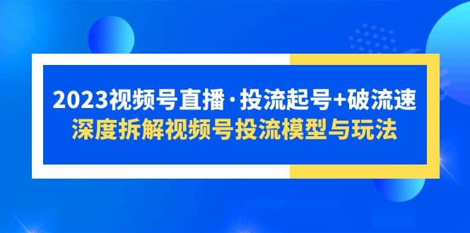 2023视频号直播·投流起号+破流速，深度拆解视频号投流模型与玩法创业之家-网创项目资源站-副业项目-创业项目-搞钱项目创业之家