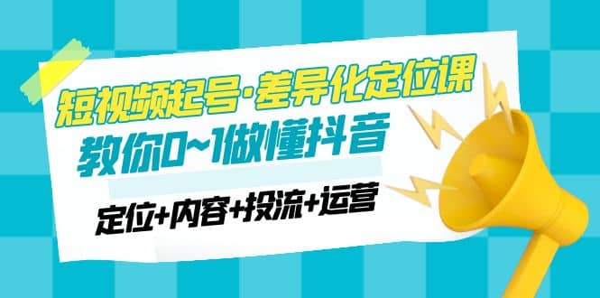 2023短视频起号·差异化定位课：0~1做懂抖音（定位+内容+投流+运营）创业之家-网创项目资源站-副业项目-创业项目-搞钱项目创业之家