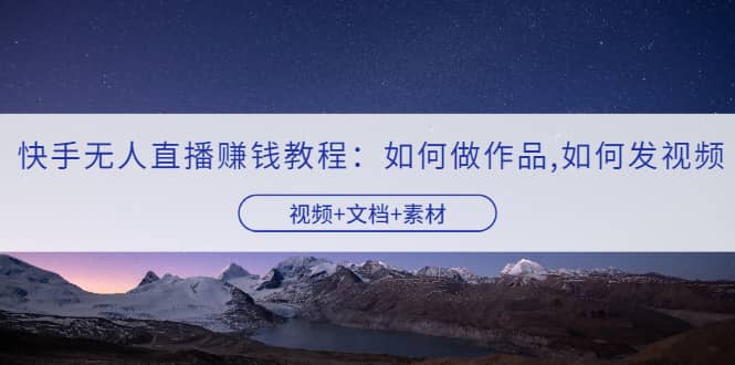 快手无人直播赚钱教程：如何做作品+发视频（视频+文档+素材）创业之家-网创项目资源站-副业项目-创业项目-搞钱项目创业之家