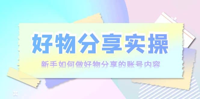 好物分享实操：新手如何做好物分享的账号内容，实操教学创业之家-网创项目资源站-副业项目-创业项目-搞钱项目创业之家