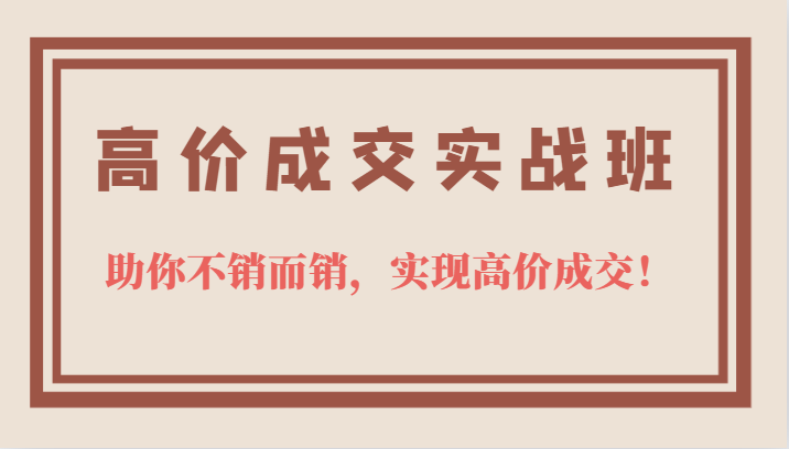 高价成交实战班，助你不销而销，实现高价成交，让客户追着付款的心法技法创业之家-网创项目资源站-副业项目-创业项目-搞钱项目创业之家