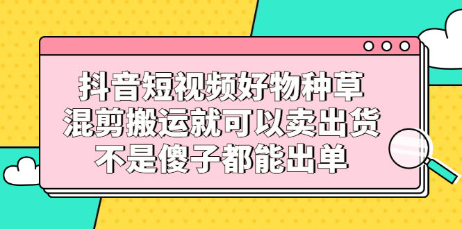 抖音短视频好物种草，混剪搬运就可以卖出货，不是傻子都能出单创业之家-网创项目资源站-副业项目-创业项目-搞钱项目创业之家