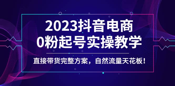 2023抖音电商0粉起号实操教学，直接带货完整方案，自然流量天花板创业之家-网创项目资源站-副业项目-创业项目-搞钱项目创业之家