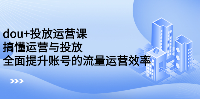 dou+投放运营课：搞懂运营与投放，全面提升账号的流量运营效率创业之家-网创项目资源站-副业项目-创业项目-搞钱项目创业之家
