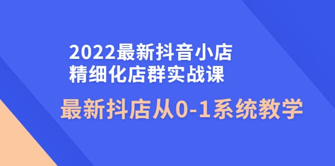 2022最新抖音小店精细化店群实战课，最新抖店从0-1系统教学创业之家-网创项目资源站-副业项目-创业项目-搞钱项目创业之家