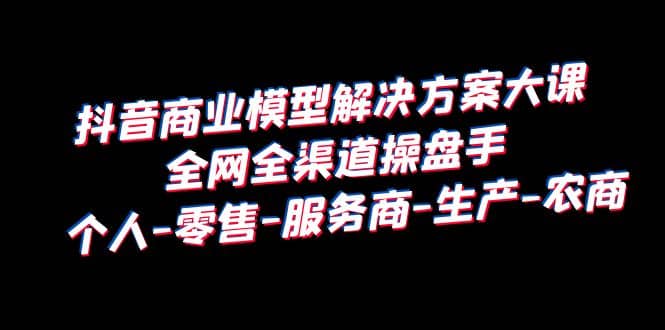 抖音商业 模型解决方案大课 全网全渠道操盘手 个人-零售-服务商-生产-农商创业之家-网创项目资源站-副业项目-创业项目-搞钱项目创业之家