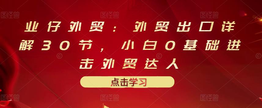 业仔外贸：外贸出口详解30节，小白0基础进击外贸达人 价值666元创业之家-网创项目资源站-副业项目-创业项目-搞钱项目创业之家