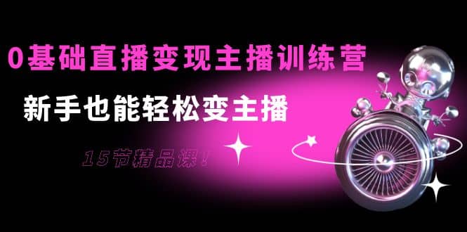 0基础直播变现主播训练营：新手也能轻松变主播，15节精品课创业之家-网创项目资源站-副业项目-创业项目-搞钱项目创业之家