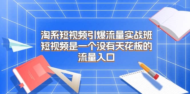 淘系短视频引爆流量实战班，短视频是一个没有天花板的流量入口创业之家-网创项目资源站-副业项目-创业项目-搞钱项目创业之家