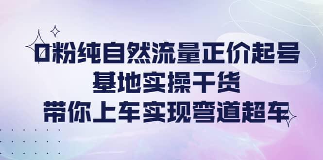 0粉纯自然流量正价起号基地实操干货，带你上车实现弯道超车创业之家-网创项目资源站-副业项目-创业项目-搞钱项目创业之家
