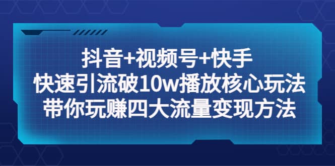 抖音+视频号+快手 快速引流破10w播放核心玩法：带你玩赚四大流量变现方法创业之家-网创项目资源站-副业项目-创业项目-搞钱项目创业之家
