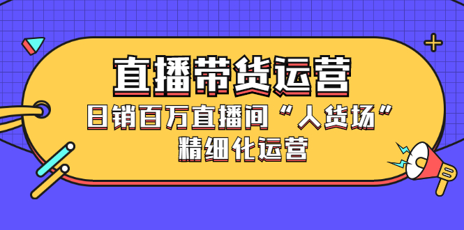 直播带货运营，销百万直播间“人货场”精细化运营创业之家-网创项目资源站-副业项目-创业项目-搞钱项目创业之家