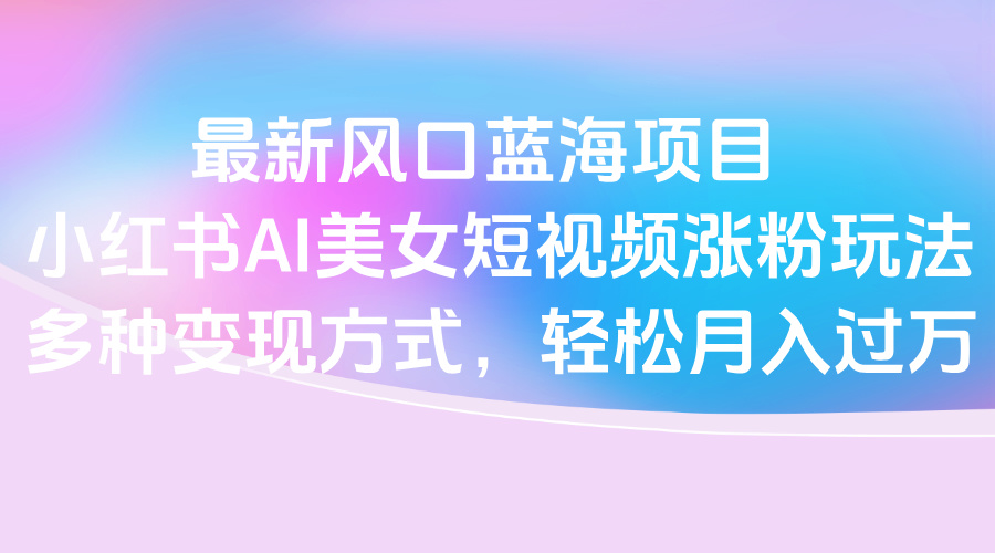 最新风口蓝海项目，小红书AI美女短视频涨粉玩法，多种变现方式轻松月入过万创业之家-网创项目资源站-副业项目-创业项目-搞钱项目创业之家
