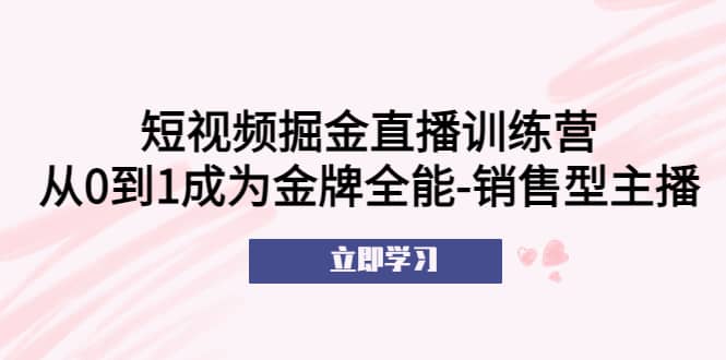 短视频掘金直播训练营：从0到1成为金牌全能-销售型主播创业之家-网创项目资源站-副业项目-创业项目-搞钱项目创业之家