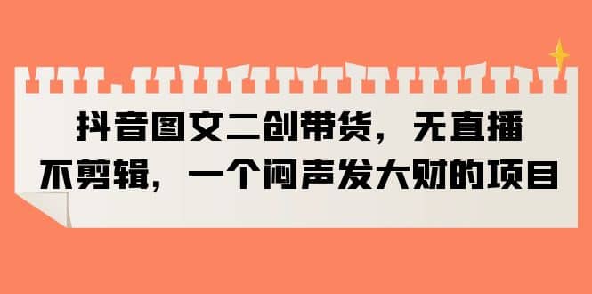 抖音图文二创带货，无直播，不剪辑，一个闷声发大财的项目创业之家-网创项目资源站-副业项目-创业项目-搞钱项目创业之家