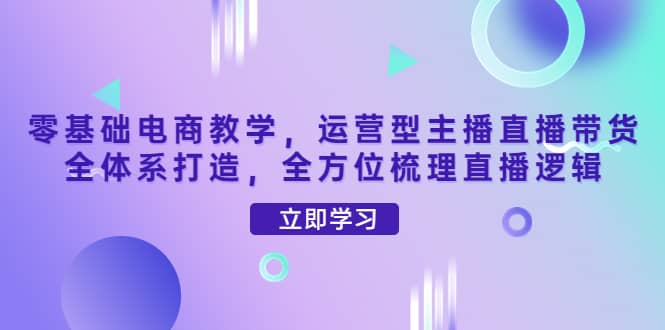 零基础电商教学，运营型主播直播带货全体系打造，全方位梳理直播逻辑创业之家-网创项目资源站-副业项目-创业项目-搞钱项目创业之家
