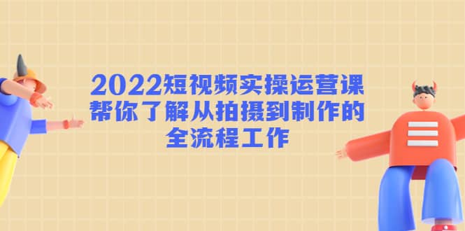 2022短视频实操运营课：帮你了解从拍摄到制作的全流程工作创业之家-网创项目资源站-副业项目-创业项目-搞钱项目创业之家