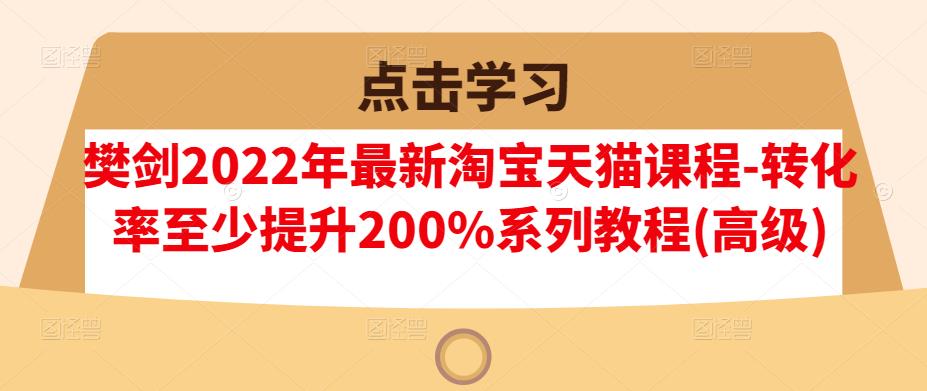 樊剑2022年最新淘宝天猫课程-转化率至少提升200%系列教程(高级)创业之家-网创项目资源站-副业项目-创业项目-搞钱项目创业之家