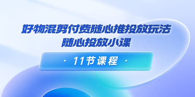好物混剪付费随心推投放玩法，随心投放小课（11节课程）创业之家-网创项目资源站-副业项目-创业项目-搞钱项目创业之家