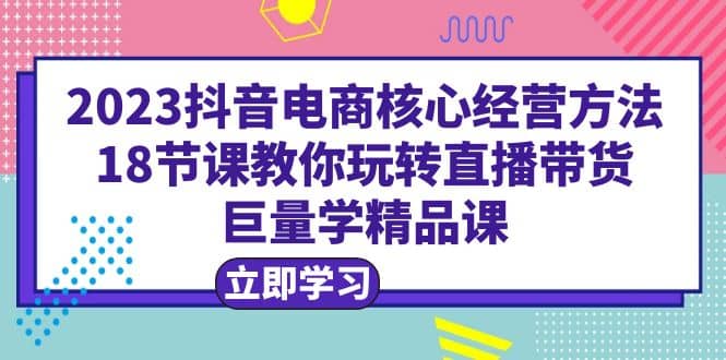 2023抖音电商核心经营方法：18节课教你玩转直播带货，巨量学精品课创业之家-网创项目资源站-副业项目-创业项目-搞钱项目创业之家