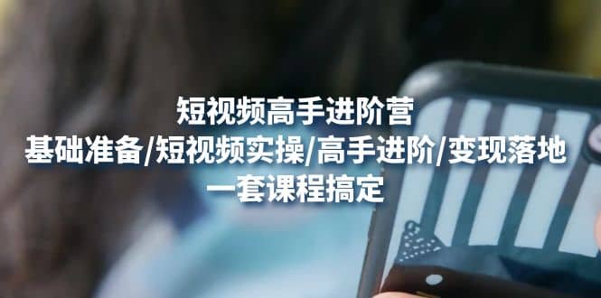 短视频高手进阶营：基础准备/短视频实操/高手进阶/变现落地，一套搞定创业之家-网创项目资源站-副业项目-创业项目-搞钱项目创业之家