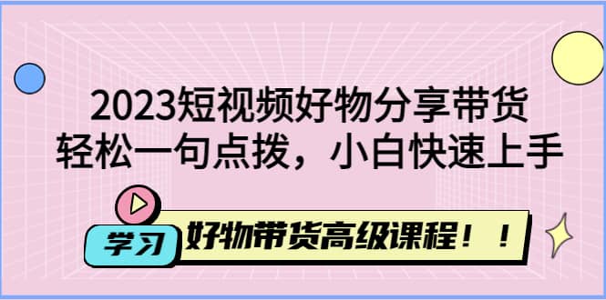 2023短视频好物分享带货，好物带货高级课程，轻松一句点拨，小白快速上手创业之家-网创项目资源站-副业项目-创业项目-搞钱项目创业之家