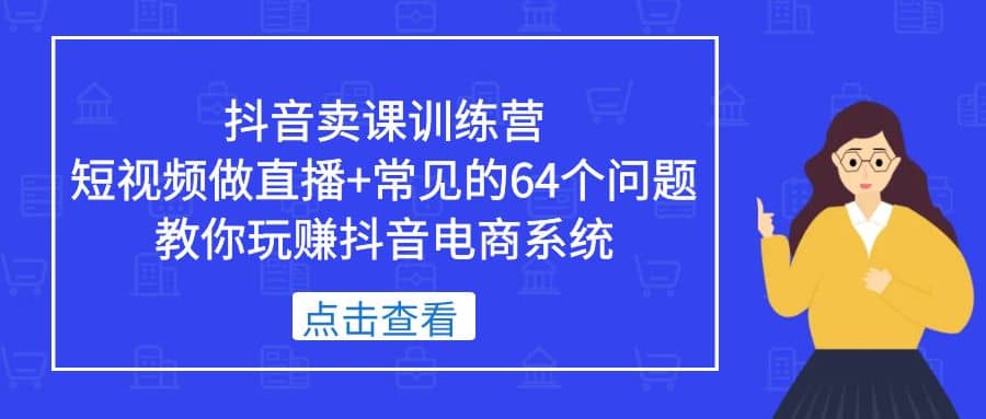 抖音卖课训练营，短视频做直播+常见的64个问题 教你玩赚抖音电商系统创业之家-网创项目资源站-副业项目-创业项目-搞钱项目创业之家