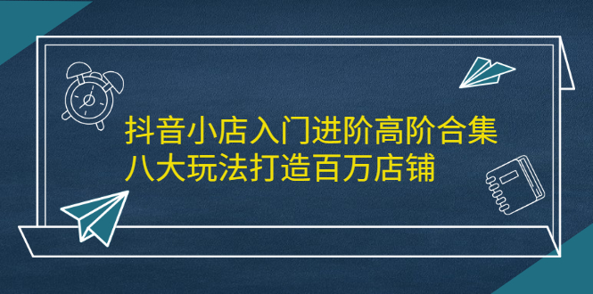 抖音小店入门进阶高阶合集，八大玩法打造百万店铺创业之家-网创项目资源站-副业项目-创业项目-搞钱项目创业之家