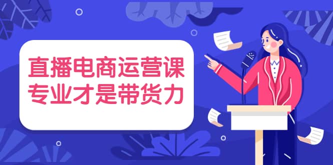 直播电商运营课，专业才是带货力 价值699创业之家-网创项目资源站-副业项目-创业项目-搞钱项目创业之家