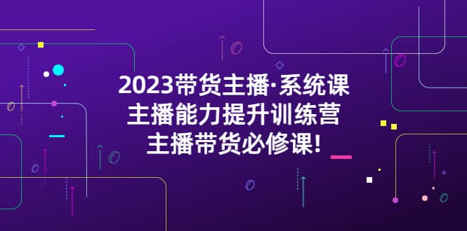 2023带货主播·系统课，主播能力提升训练营，主播带货必修课创业之家-网创项目资源站-副业项目-创业项目-搞钱项目创业之家