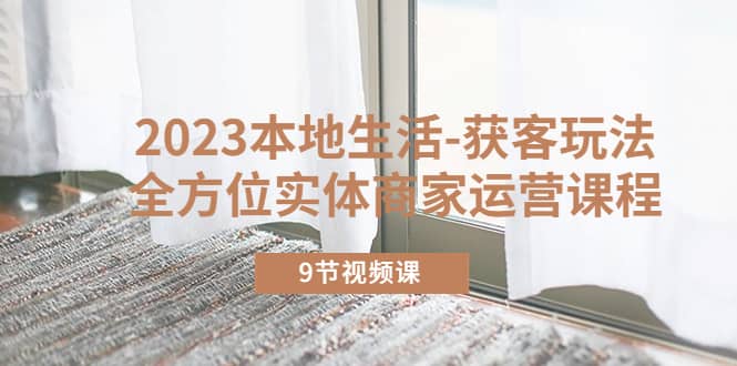2023本地生活-获客玩法，全方位实体商家运营课程（9节视频课）创业之家-网创项目资源站-副业项目-创业项目-搞钱项目创业之家