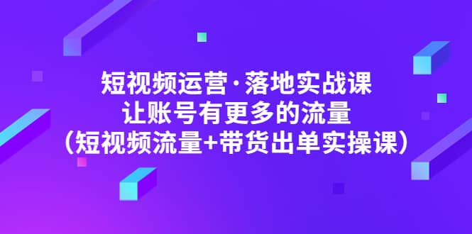 短视频运营·落地实战课 让账号有更多的流量（短视频流量+带货出单实操）创业之家-网创项目资源站-副业项目-创业项目-搞钱项目创业之家