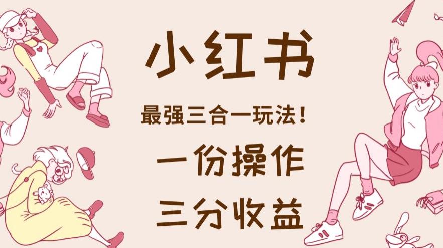 小红书最强三合一玩法，一份操作获得三份收益！【揭秘】创业之家-网创项目资源站-副业项目-创业项目-搞钱项目创业之家