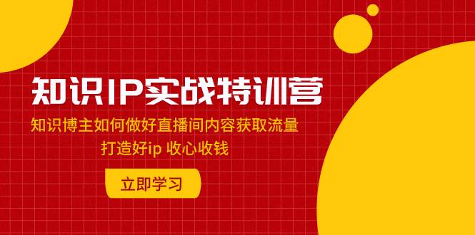 知识IP实战特训营：知识博主如何做好直播间内容获取流量 打造好ip 收心收钱创业之家-网创项目资源站-副业项目-创业项目-搞钱项目创业之家