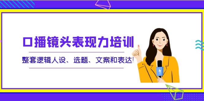 口播镜头表现力培训：整套逻辑人设、选题、文案和表达创业之家-网创项目资源站-副业项目-创业项目-搞钱项目创业之家
