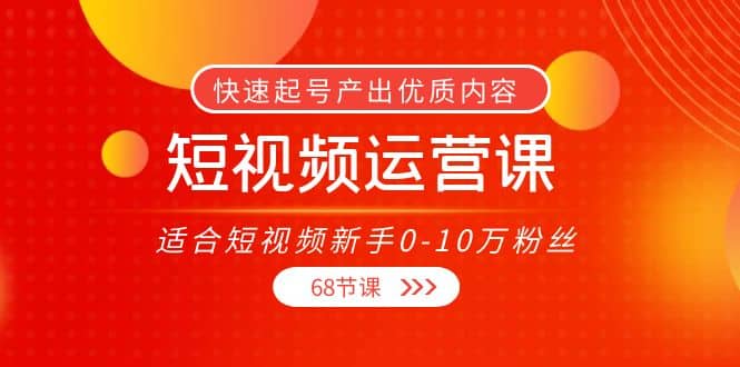 短视频运营课，适合短视频新手0-10万粉丝，快速起号产出优质内容（68节课）创业之家-网创项目资源站-副业项目-创业项目-搞钱项目创业之家